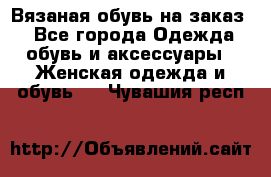 Вязаная обувь на заказ  - Все города Одежда, обувь и аксессуары » Женская одежда и обувь   . Чувашия респ.